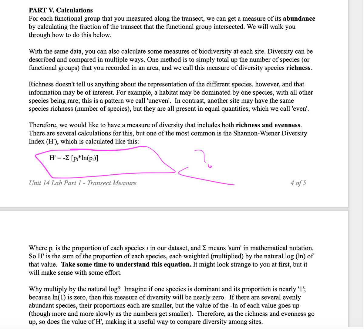 PART V. Calculations
For each functional group that you measured along the transect, we can get a measure of its abundance
by calculating the fraction of the transect that the functional group intersected. We will walk you
through how to do this below.
With the same data, you can also calculate some measures of biodiversity at each site. Diversity can be
described and compared in multiple ways. One method is to simply total up the number of species (or
functional groups) that you recorded in an area, and we call this measure of diversity species richness.
Richness doesn't tell us anything about the representation of the different species, however, and that
information may be of interest. For example, a habitat may be dominated by one species, with all other
species being rare; this is a pattern we call 'uneven'. In contrast, another site may have the same
species richness (number of species), but they are all present in equal quantities, which we call 'even'.
Therefore, we would like to have a measure of diversity that includes both richness and evenness.
There are several calculations for this, but one of the most common is the Shannon-Wiener Diversity
Index (H'), which is calculated like this:
H' = -Σ [p;*ln(p;)]
Unit 14 Lab Part 1 - Transect Measure
4 of 5
Where Pi
is the proportion of each species i in our dataset, and Σ means 'sum' in mathematical notation.
So H' is the sum of the proportion of each species, each weighted (multiplied) by the natural log (ln) of
that value. Take some time to understand this equation. It might look strange to you at first, but it
will make sense with some effort.
Why multiply by the natural log? Imagine if one species is dominant and its proportion is nearly '1';
because In(1) is zero, then this measure of diversity will be nearly zero. If there are several evenly
abundant species, their proportions each are smaller, but the value of the -In of each value goes up
(though more and more slowly as the numbers get smaller). Therefore, as the richness and evenness go
up, so does the value of H', making it a useful way to compare diversity among sites.