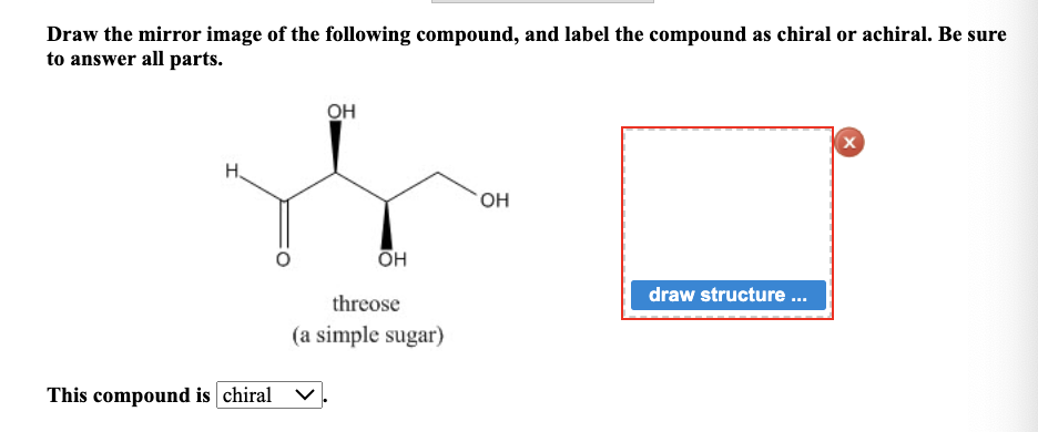 Draw the mirror image of the following compound, and label the compound as chiral or achiral. Be sure
to answer all parts.
H.
This compound is chiral
OH
OH
threose
(a simple sugar)
OH
draw structure...
X