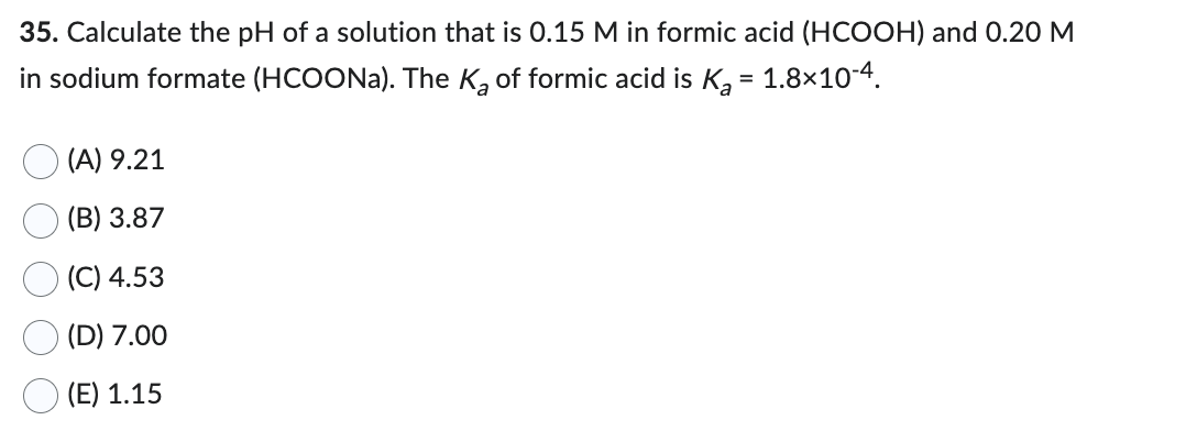 35. Calculate the pH of a solution that is 0.15 M in formic acid (HCOOH) and 0.20 M
in sodium formate (HCOONa). The K₂ of formic acid is K₂ = 1.8×10-4.
(A) 9.21
(B) 3.87
(C) 4.53
(D) 7.00
(E) 1.15