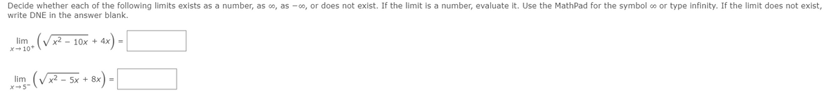 Decide whether each of the following limits exists as a number, as o, as -o, or does not exist. If the limit is a number, evaluate it. Use the MathPad for the symbol o or type infinity. If the limit does not exist,
write DNE in the answer blank.
ax) =
lim
x2
10x + 4x
X- 10+
lim (Vx2 - 5x + 8x) =
x-5
