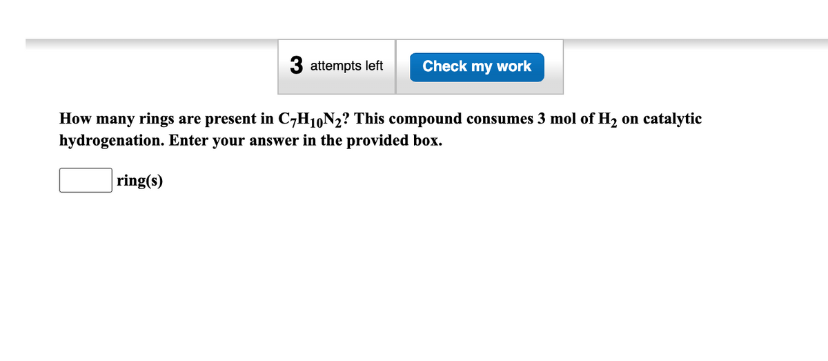 3 attempts left
ring(s)
Check my work
How many rings are present in C7H10N₂? This compound consumes 3 mol of H₂ on catalytic
hydrogenation. Enter your answer in the provided box.