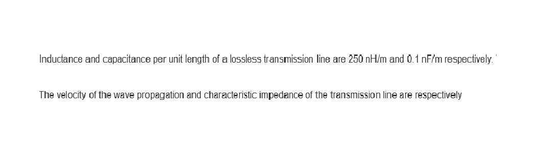 Inductance and capacitance per unit length of a lossless transmission line are 250 nH/m and 0.1 nF/m respectively.
The velocity of the wave propagation and characteristic impedance of the transmission line are respectively