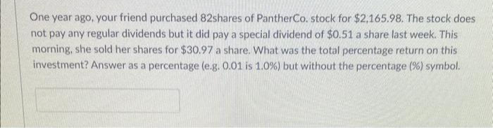 One year ago, your friend purchased 82shares of PantherCo. stock for $2,165.98. The stock does
not pay any regular dividends but it did pay a special dividend of $0.51 a share last week. This
morning, she sold her shares for $30.97 a share. What was the total percentage return on this
investment? Answer as a percentage (e.g. 0.01 is 1.0 %) but without the percentage (%) symbol.
