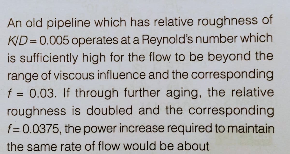 An old pipeline which has relative roughness of
K/D=0.005 operates at a Reynold's number which
is sufficiently high for the flow to be beyond the
range of viscous influence and the corresponding
f = 0.03. If through further aging, the relative
roughness is doubled and the corresponding
f= 0.0375, the power increase required to maintain
the same rate of flow would be about