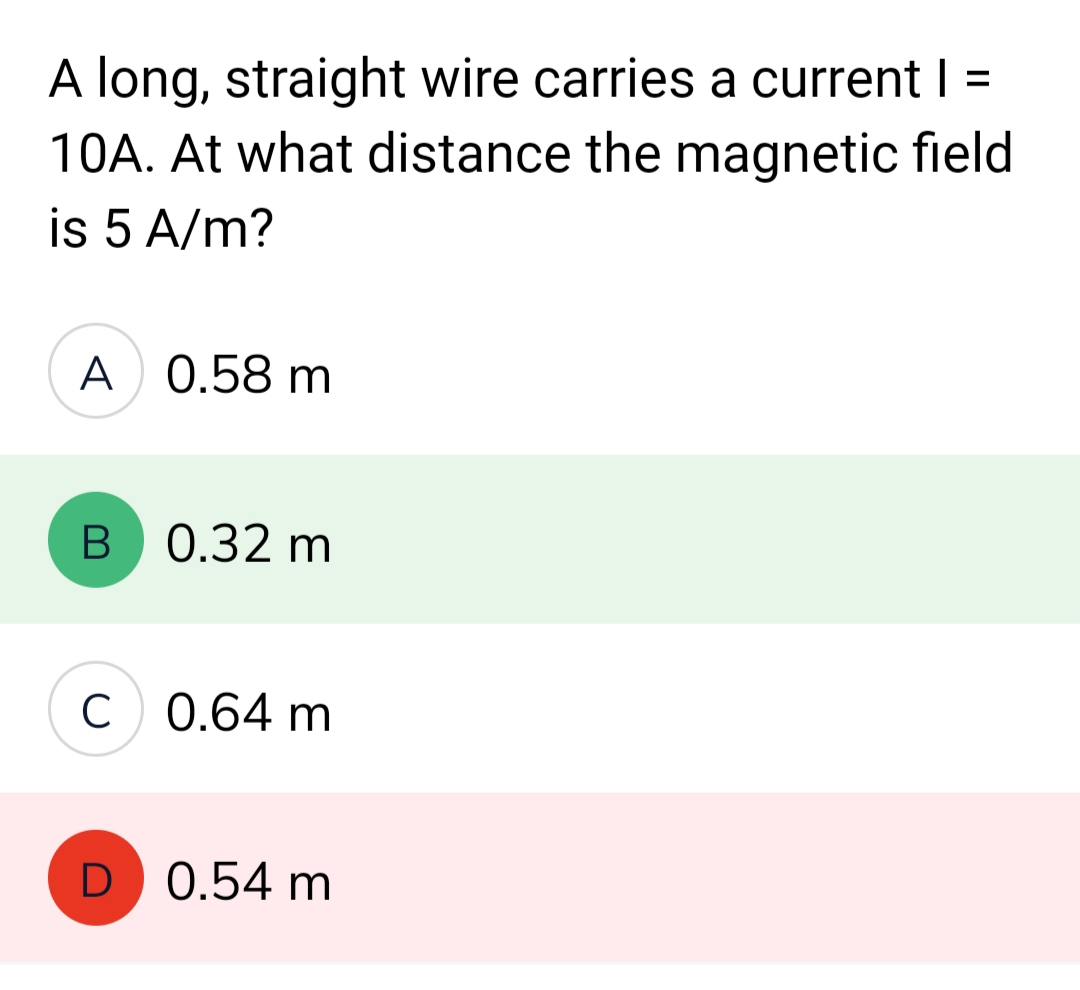 A long, straight wire carries a current | =
10A. At what distance the magnetic field
is 5 A/m?
A 0.58 m
B 0.32 m
C 0.64 m
D
0.54 m
