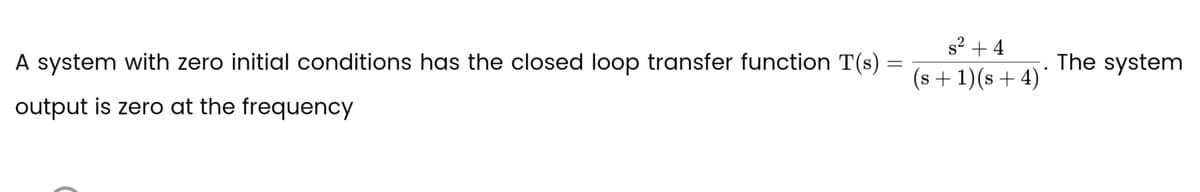 A system with zero initial conditions has the closed loop transfer function T(s) =
=
output is zero at the frequency
s² +4
(s + 1)(s + 4)
The system
