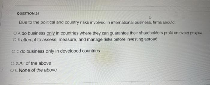 QUESTION 24
Due to the political and country risks involved in international business, firms should:
O A. do business only in countries where they can guarantee their shareholders profit on every project.
OB. attempt to assess, measure, and manage risks before investing abroad.
OC. do business only in developed countries.
O D. All of the above
O E. None of the above