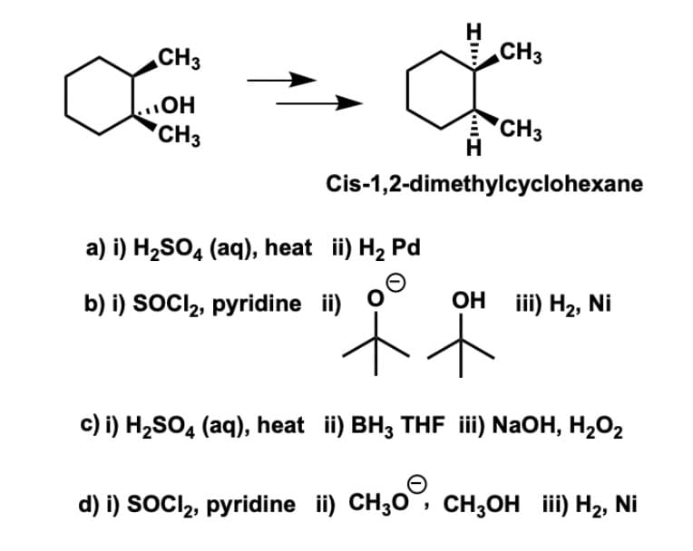 H
CH3
CH3
CH3
HO'
'CH3
Cis-1,2-dimethylcyclohexane
a) i) H2SO4 (aq), heat ii) H2 Pd
b) i) SOCI2, pyridine ii) O
Он i) Н2, Ni
c) i) H2SO4 (aq), heat ii) BH3 THF ii) NaOH, H202
d) i) SOCI,, pyridine ii) CH;0, CH;OH iii) H2, Ni
