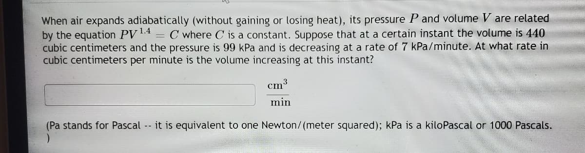 When air expands adiabatically (without gaining or losing heat), its pressure P and volume V are related
by the equation PV4 = C where C is a constant. Suppose that at a certain instant the volume is 440
cubic centimeters and the pressure is 99 kPa and is decreasing at a rate of 7 kPa/minute. At what rate in
cubic centimeters per minute is the volume increasing at this instant?
cm3
min
(Pa stands for Pascal -- it is equivalent to one Newton/(meter squared); kPa is a kiloPascal or 1000 Pascals.
