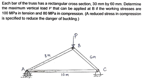 Each bar of the truss has a rectangular cross section, 30 mm by 60 mm. Determine
the maximum vertical load P that can be applied at B if the working stresses are
100 MPa in tension and 80 MPa in compression. (A reduced stress in compression
is specified to reduce the danger of buckling.)
B
8m
Gm
10m
