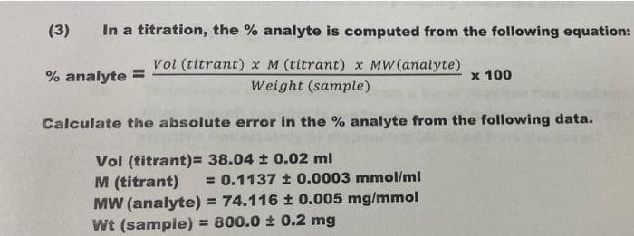 (3)
In a titration, the % analyte is computed from the following equation:
Vol (titrant) x M (titrant) x MW (analyte)
% analyte =
x 100
Weight (sample)
Calculate the absolute error in the % analyte from the following data.
Vol (titrant)= 38.04 t 0.02 ml
M (titrant)
MW (analyte) = 74.116 t 0.005 mg/mmol
Wt (sample) = 800.0 ± 0.2 mg
= 0.1137 ± 0.0003 mmol/ml
%3!
