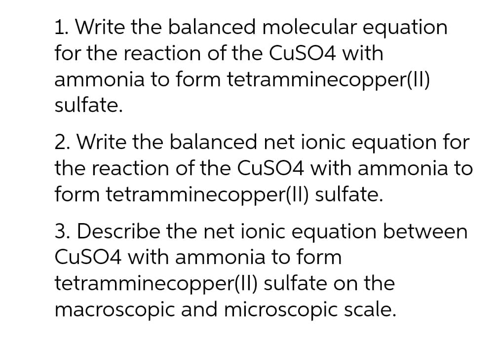 1. Write the balanced molecular equation
for the reaction of the CuSO4 with
ammonia to form tetramminecopper(II)
sulfate.
2. Write the balanced net ionic equation for
the reaction of the CuSO4 with ammonia to
form tetramminecopper(II) sulfate.
3. Describe the net ionic equation between
CUSO4 with ammonia to form
tetramminecopper(II) sulfate on the
macroscopic and microscopic scale.
