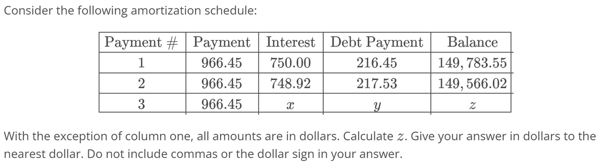 Consider the following amortization schedule:
Payment #| Payment Interest Debt Payment
Balance
1
966.45
750.00
216.45
149, 783.55
2
966.45
748.92
217.53
149, 566.02
3
966.45
With the exception of column one, all amounts are in dollars. Calculate z. Give your answer in dollars to the
nearest dollar. Do not include commas or the dollar sign in your answer.
