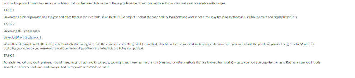 For this lab you will solve a few separate problems that involve linked lists. Some of these problems are taken from leetcode, but in a few instances are made small changes.
TASK 1
Download ListNode.java and ListUtils.java and place them in the \src folder in an IntelliJ IDEA project. Look at the code and try to understand what it does. You may try using methods in ListUtils to create and display linked lists.
TASK 2
Download this starter code:
Linked List PracticeLab.java
You will need to implement all the methods for which stubs are given; read the comments describing what the methods should do. Before you start writing any code, make sure you understand the problems you are trying to solve! And when
designing your solution you may want to make some drawings of how the linked lists are being manipulated.
TASK 3
For each method that you implement, you will need to test that it works correctly; you might put those tests in the main() method, or other methods that are invoked from main() -- up to you how you organize the tests. But make sure you include
several tests for each solution, and that you test for "special" or "boundary" cases.