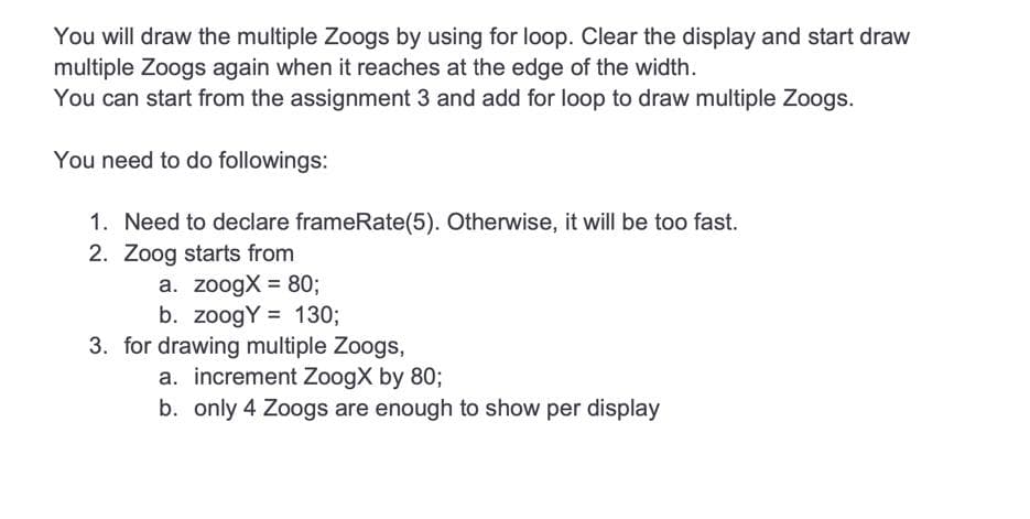 You will draw the multiple Zoogs by using for loop. Clear the display and start draw
multiple Zoogs again when it reaches at the edge of the width.
You can start from the assignment 3 and add for loop to draw multiple Zoogs.
You need to do followings:
1. Need to declare frameRate(5). Otherwise, it will be too fast.
2. Zoog starts from
a. zoogX= 80;
b. zoogY= 130;
3. for drawing multiple Zoogs,
a. increment ZoogX by 80;
b. only 4 Zoogs are enough to show per display