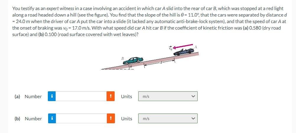 You testify as an expert witness in a case involving an accident in which car A slid into the rear of car B, which was stopped at a red light
along a road headed down a hill (see the figure). You find that the slope of the hill is = 11.0°, that the cars were separated by distance d
= 24.0 m when the driver of car A put the car into a slide (it lacked any automatic anti-brake-lock system), and that the speed of car A at
the onset of braking was vo 17.0 m/s. With what speed did car A hit car B if the coefficient of kinetic friction was (a) 0.580 (dry road
surface) and (b) 0.100 (road surface covered with wet leaves)?
(a) Number
(b) Number
i
!
Units
! Units
m/s
m/s