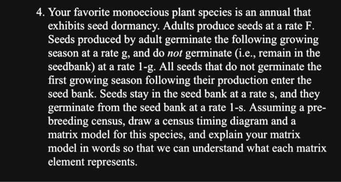 4. Your favorite monoecious plant species is an annual that
exhibits seed dormancy. Adults produce seeds at a rate F.
Seeds produced by adult germinate the following growing
season at a rate g, and do not germinate (i.e., remain in the
seedbank) at a rate 1-g. All seeds that do not germinate the
first growing season following their production enter the
seed bank. Seeds stay in the seed bank at a rate s, and they
germinate from the seed bank at a rate 1-s. Assuming a pre-
breeding census, draw a census timing diagram and a
matrix model for this species, and explain your matrix
model in words so that we can understand what each matrix
element represents.