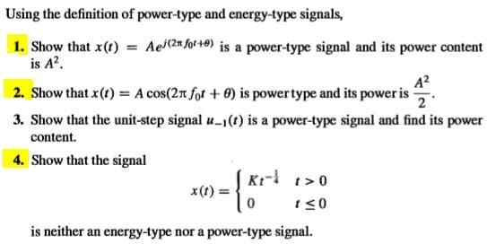 Using the definition of power-type and energy-type signals,
1. Show that x(t) = Aei(2n fot +®) is a power-type signal and its power content
is A?.
A?
2. Show that x(t) = A cos(2t fot + 0) is powertype and its power i -
3. Show that the unit-step signal u-1(t) is a power-type signal and find its power
content.
4. Show that the signal
Kr- t>0
x(t) :
t<0
is neither an energy-type nor a power-type signal.

