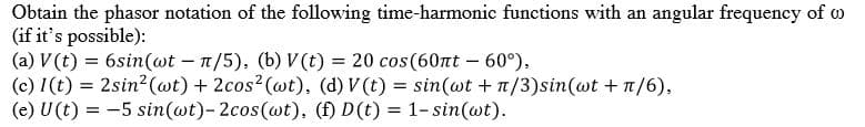Obtain the phasor notation of the following time-harmonic functions with an angular frequency of w
(if it's possible):
(a) V (t) = 6sin(wt – n/5), (b) V(t) = 20 cos(60nt – 60°).
(c) I(t) = 2sin2 (wt) + 2cos2 (wt), (d) V (t) = sin(wt +n/3)sin(wt +1/6),
(e) U(t) = -5 sin(wt)-2cos(@t), (f) D(t) = 1-sin(@t).
