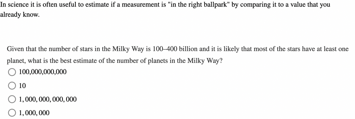 In science it is often useful to estimate if a measurement is "in the right ballpark" by comparing it to a value that you
already know.
Given that the number of stars in the Milky Way is 100-400 billion and it is likely that most of the stars have at least one
planet, what is the best estimate of the number of planets in the Milky Way?
100,000,000,000
10
1,000,000,000,000
O 1,000,000
