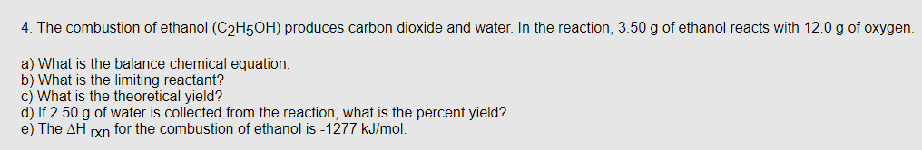 4. The combustion of ethanol (C₂H5OH) produces carbon dioxide and water. In the reaction, 3.50 g of ethanol reacts with 12.0 g of oxygen.
a) What is the balance chemical equation.
b) What is the limiting reactant?
c) What is the theoretical yield?
d) If 2.50 g of water is collected from the reaction, what is the percent yield?
e) The AH rxn for the combustion of ethanol is -1277 kJ/mol.
