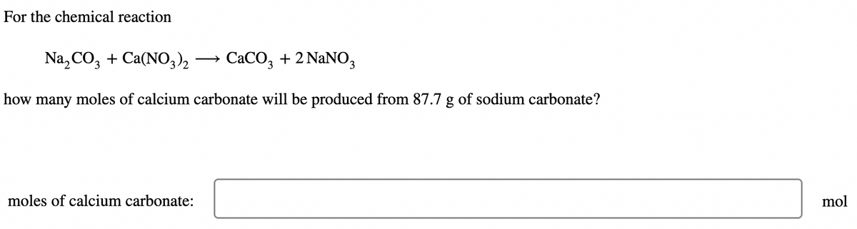 For the chemical reaction
Na₂CO3 + Ca(NO3)2 →→ CaCO3 + 2 NaNO3
how many moles of calcium carbonate will be produced from 87.7 g of sodium carbonate?
moles of calcium carbonate:
mol