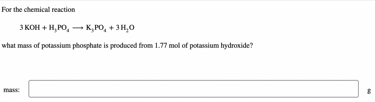 For the chemical reaction
3 KOH + H₂PO4 →→→ K₂PO4 + 3H₂O
what mass of potassium phosphate is produced from 1.77 mol of potassium hydroxide?
mass:
6.0
g