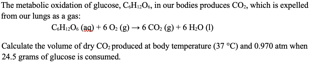The metabolic oxidation of glucose, C6H12O6, in our bodies produces CO2, which is expelled
from our lungs as a gas:
C6H12O6 (aq) + 6 O₂ (g) → 6 CO₂ (g) + 6 H₂O (1)
Calculate the volume of dry CO₂ produced at body temperature (37 °C) and 0.970 atm when
24.5 grams of glucose is consumed.