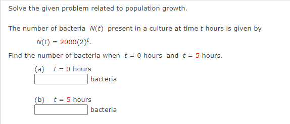 Solve the given problem related to population growth.
The number of bacteria N(t) present in a culture at time t hours is given by
N(t) = 2000(2).
Find the number of bacteria when t = 0 hours and t = 5 hours.
(a) t = 0 hours
(b)
bacteria
t = 5 hours
bacteria