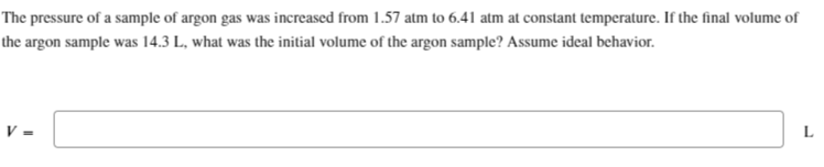 The pressure of a sample of argon gas was increased from 1.57 atm to 6.41 atm at constant temperature. If the final volume of
the argon sample was 14.3 L, what was the initial volume of the argon sample? Assume ideal behavior.
L