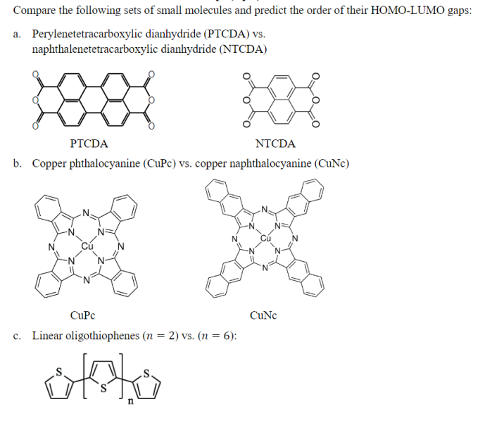 Compare the following sets of small molecules and predict the order of their HOMO-LUMO gaps:
a. Perylenetetracarboxylic dianhydride (PTCDA) vs.
naphthalenetetracarboxylic dianhydride (NTCDA)
PTCDA
NTCDA
b. Copper phthalocyanine (CuPc) vs. copper naphthalocyanine (CuNe)
CuPc
CuNc
c. Linear oligothiophenes (n = 2) vs. (n = 6):
%3D
