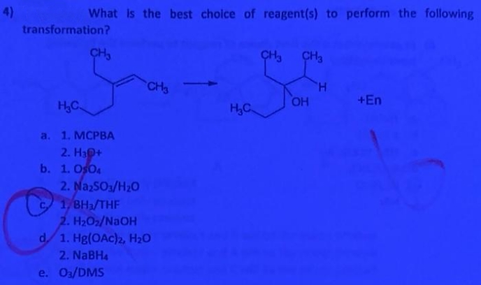 4)
What is the best choice of reagent(s) to perform the following
transformation?
CH3
CH3
CH3
H
+En
CH3
H,C
H,C
OH
a. 1. MСРВА
2. H30+
b. 1. Os04
2. NazsO1/H20
C 1, BHa/THF
2. H2O2/NAOH
d. 1. Hg(OAc)2, H2O
2. NaBH4
e. Oa/DMS
