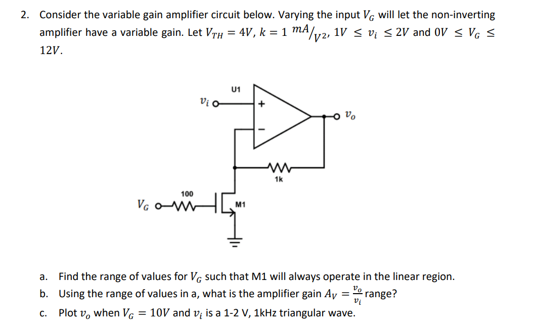 2. Consider the variable gain amplifier circuit below. Varying the input Vg will let the non-inverting
amplifier have a variable gain. Let VrH = 4V, k = 1 MA/
1V < v; < 2V and OV < Vg <
12V.
U1
Vi o
+
o Vo
1k
100
Va o H
M1
а.
Find the range of values for Vg such that M1 will always operate in the linear region.
b. Using the range of values in a, what is the amplifier gain Ay =
Vo
range?
Vi
C.
Plot v, when VG
= 10V and vi is a 1-2 V, 1kHz triangular wave.
