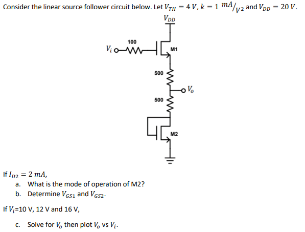 Consider the linear source follower circuit below. Let VrH = 4 V, k = 1 mA/v2 and Vpp = 20 V.
VDD
100
Vian
M1
500
500
M2
If Ip2 = 2 mA,
a. What is the mode of operation of M2?
b. Determine Vcsı and Vas2-
If V;=10 V, 12 V and 16 V,
c. Solve for V, then plot V, vs V.
