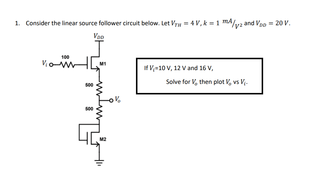 mA/.
1. Consider the linear source follower circuit below. Let VTH = 4 V, k = 1
and VDp = 20 V.
VDD
100
Vịo
M1
If V;=10 V, 12 V and 16 V,
Solve for V, then plot V, vs V¡.
500
500
M2
