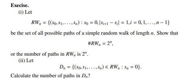 Execise.
(i) Let
RW, = {(so, $1,..., Sn) : so = 0, |Si+1 – s;l = 1,i = 0, 1,...,n – 1}
%3D
be the set of all possible paths of a simple random walk of length n. Show that
#RW, = 2",
or the number of paths in RW, is 2".
(ii) Let
D, = {($o, S1,..., Sn) € RW, : Sn = 0}.
%3D
Calculate the number of paths in Dn?
