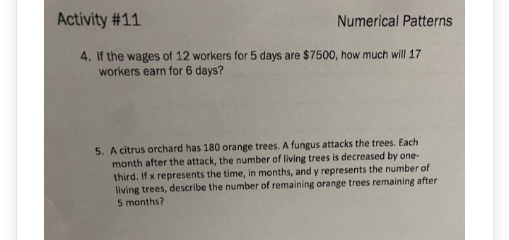 Activity #11
4. If the wages of 12 workers for 5 days are $7500, how much will 17
workers earn for 6 days?
Numerical Patterns
5. A citrus orchard has 180 orange trees. A fungus attacks the trees. Each
month after the attack, the number of living trees is decreased by one-
third. If x represents the time, in months, and y represents the number of
living trees, describe the number of remaining orange trees remaining after
5 months?