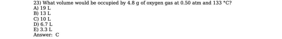 23) What volume would be occupied by 4.8 g of oxygen gas at 0.50 atm and 133 °C?
A) 19 L
B) 13 L
C) 10 L
D) 6.7 L
E) 3.3 L
Answer: C