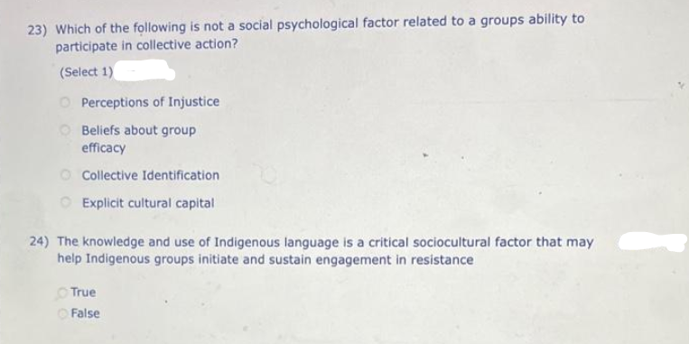 23) Which of the following is not a social psychological factor related to a groups ability to
participate in collective action?
(Select 1)
O Perceptions of Injustice
Beliefs about group
efficacy
Collective Identification
Explicit cultural capital
24) The knowledge and use of Indigenous language is a critical sociocultural factor that may
help Indigenous groups initiate and sustain engagement in resistance
True
ⒸFalse