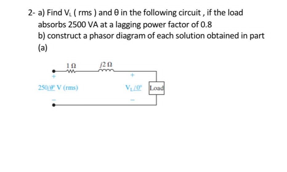 2- a) Find V₁ ( rms) and 0 in the following circuit, if the load
absorbs 2500 VA at a lagging power factor of 0.8
b) construct a phasor diagram of each solution obtained in part
(a)
1Ω
250/ V (rms)
j202
V,/0° > ]Load