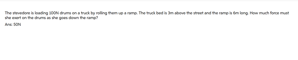 The stevedore is loading 100N drums on a truck by rolling them up a ramp. The truck bed is 3m above the street and the ramp is 6m long. How much force must
she exert on the drums as she goes down the ramp?
Ans: 50N