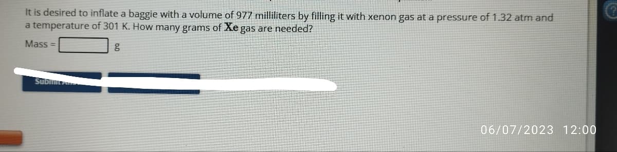 It is desired to inflate a baggie with a volume of 977 milliliters by filling it with xenon gas at a pressure of 1.32 atm and
a temperature of 301 K. How many grams of Xe gas are needed?
Mass=
Submit Pr
C
06/07/2023 12:00