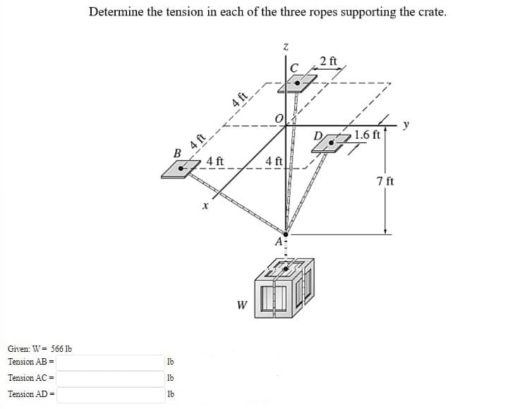 Determine the tension in each of the three ropes supporting the crate.
2 ft
C
4 ft
4 ft
B
y
1.6 ft
4 ft
4 ft
7 ft
A-
W
Given: W= 566 lb
Tension AB =
Ib
Tension AC =
Ib
Tension AD =
lb
