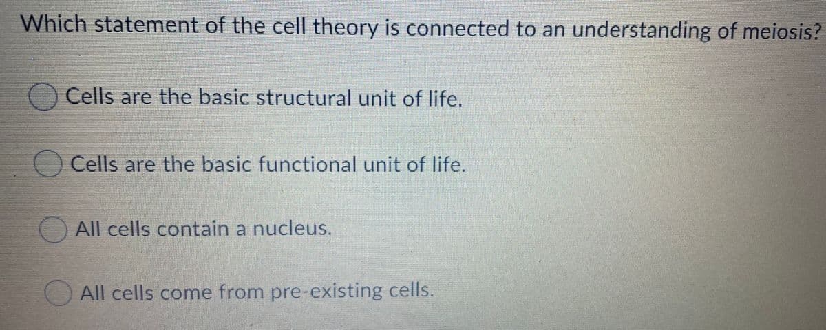 Which statement of the cell theory is connected to an understanding of meiosis?
Cells are the basic structural unit of life.
Cells are the basic functional unit of life.
All cells contain a nucleus.
All cells come from pre-existing cells.