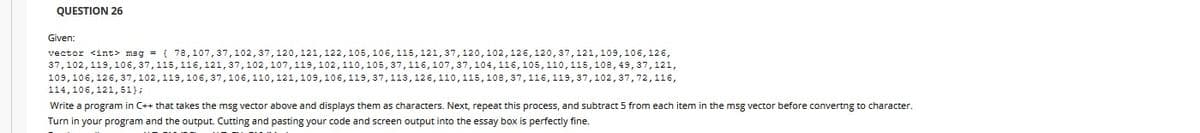 QUESTION 26
Given:
vector <int> mag = ( 78,107, 37, 102, 37, 120, 121, 122, 105, 106, 115, 121, 37, 120, 102, 126, 120, 37, 121, 109, 106, 126,
37,102,119,106, 37,115, 116, 121, 37,102,107,119, 102, 110, 105, 37, 116, 107, 37, 104, 116, 105, 110, 115, 108, 49, 37,121,
109, 106, 126, 37, 102, 119, 106, 37, 106, 110, 121, 109, 106, 119, 37,113, 126, 110, 115, 108, 37, 116, 119, 37, 102, 37,72,116,
114, 106, 121,51);
Write a program in C++ that takes the msg vector above and displays them as characters. Next, repeat this process, and subtract 5 from each item in the msg vector before converting to character.
Turn in your program and the output. Cutting and pasting your code and screen output into the essay box is perfectly fine.