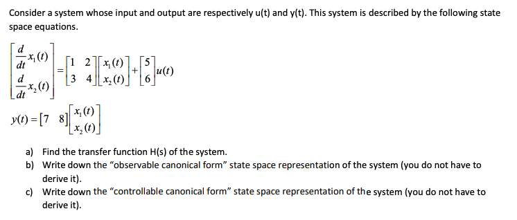 Consider a system whose input and output are respectively u(t) and y(t). This system is described by the following state
space equations.
x, (t)
[1 2]Tx(t)
|3 4x, (t)
u(t)
X, (1)
dt
x, (t) ]
y(1) = [7 8] *
[x, (t)]
a) Find the transfer function H(s) of the system.
b) Write down the "observable canonical form" state space representation of the system (you do not have to
derive it).
c) Write down the "controllable canonical form" state space representation of the system (you do not have to
derive it).
