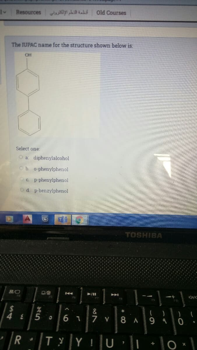 Resources
أنظمة التعلم الإلكتروني
Old Courses
The IUPAC name for the structure shown below is:
OH
Select one:
O a: diphenylalcohol
b. o-phenylphenol
C. p-phenylphenol
d. p-benzylphenol
TOSHIBA
FS
F7
F9
&
48
6 1
7 v
8 A
|T|YU lo -
TYY
