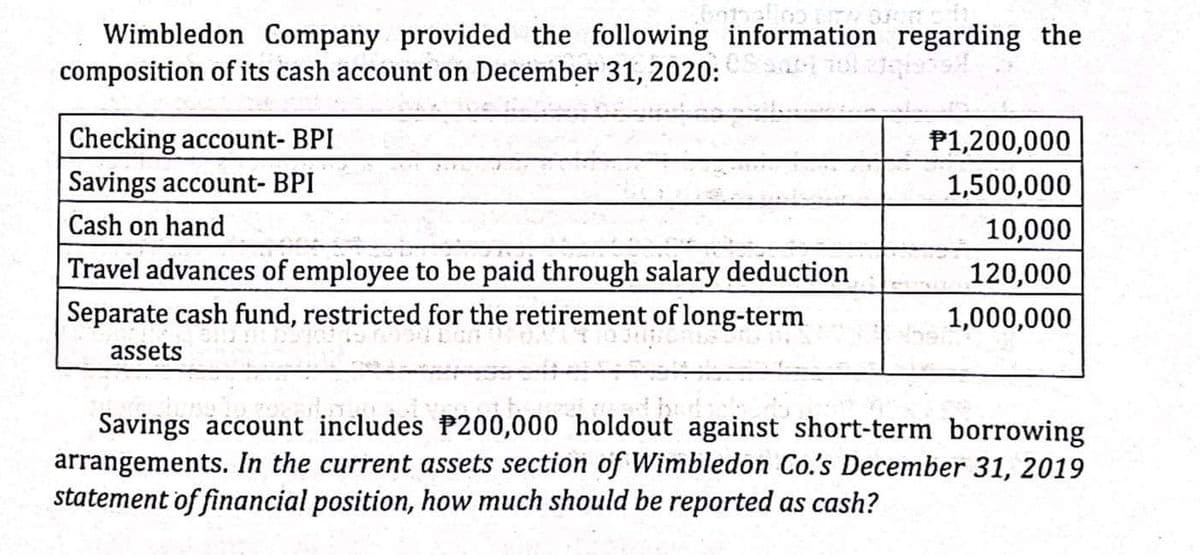 Wimbledon Company provided the following information regarding the
composition of its cash account on December 31, 2020:
Checking account- BPI
P1,200,000
Savings account- BPI
1,500,000
Cash on hand
10,000
Travel advances of employee to be paid through salary deduction
120,000
Separate cash fund, restricted for the retirement of long-term
1,000,000
assets
Savings account includes P200,000 holdout against short-term borrowing
arrangements. In the current assets section of Wimbledon Co.'s December 31, 2019
statement of financial position, how much should be reported as cash?
