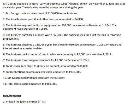 Mr. George opened a janitorial services business called "George Johnny" on November 1, 20x1 and uses
a calendar year. The following were the transactions during the year.
1. Mr. George made an investment of P100,000 to the business.
2. The total business permit and other licenses amounted to P4,800.
3. The business acquired janitorial equipment for P30,000 on account on November 1, 20x1. The
equipment has a useful life of 5 years.
4. The business purchased supplies worth P60,000. The business uses the asset method in recording
prepayments.
5. The business obtained a 12%, one-year, bank toan for P50,000 on November 1, 20x1. Principal and
interest are due at maturity date.
6. The business paid six months' rent in advance amounting to P9,000 on November 1, 20x1.
7. The business took one-year insurance for P6,000 on December 1, 20x1.
8. Total service fees billed to clients, on account, amounted to P400,000.
9. Total collections on accounts receivable amounted to P270,000.
10. Mr. George took P30,000 cash from the business.
11. Total salaries paid amounted to P180,000.
Requirements:
a. Provide the journal entries (PT#1)
