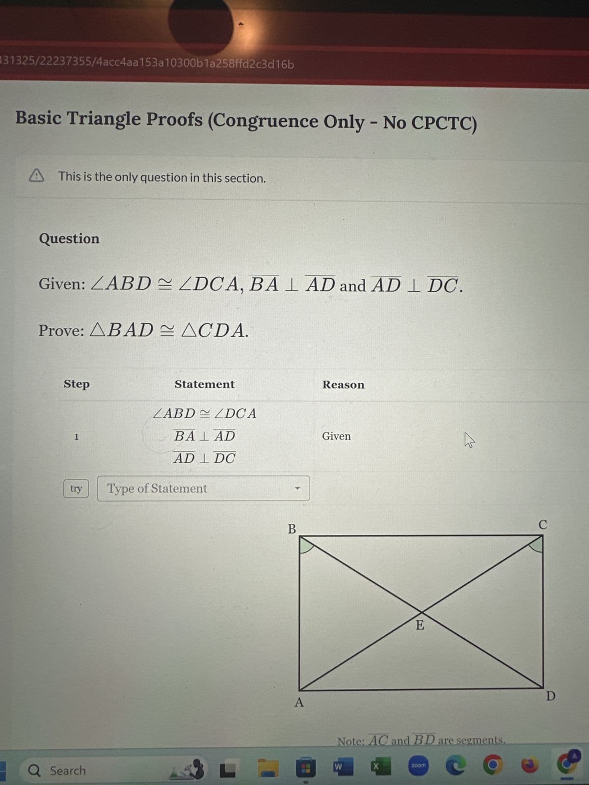 331325/22237355/4acc4aa153a10300b1a258ffd2c3d16b
Basic Triangle Proofs (Congruence Only - No CPCTC)
A This is the only question in this section.
Question
Given: ABD ZDCA, BAL AD and ADL DC.
Prove: ABAD ACDA.
Step
1
try
Q Search
Statement
LABDZDCA
BALAD
AD 1 DC
Type of Statement
L
B
A
Reason
Given
W
E
Note: AC and BD are segments.
X
E
zoom
C
D